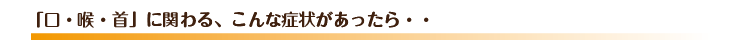 「口・喉・首」に関わる、こんな症状があったら・・