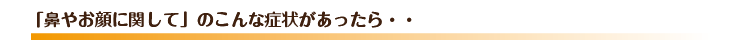 「鼻やお顔に関して」のこんな症状があったら・・
